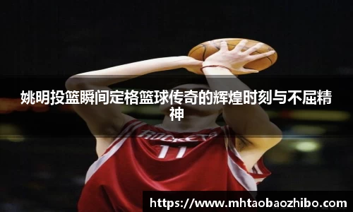 姚明投篮瞬间定格篮球传奇的辉煌时刻与不屈精神