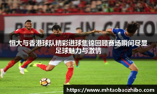 恒大与香港球队精彩进球集锦回顾赛场瞬间尽显足球魅力与激情